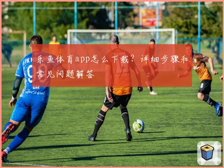 乐鱼体育app怎么下载?详细步骤和常见问题解答