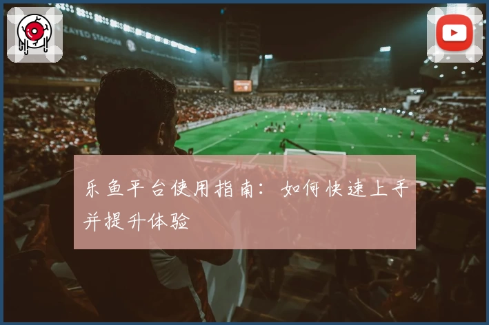 乐鱼平台使用指南：如何快速上手并提升体验