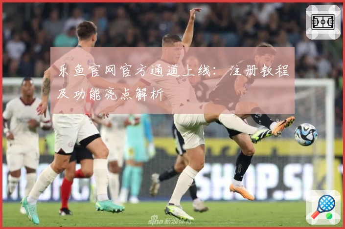 乐鱼官网官方通道上线：注册教程及功能亮点解析