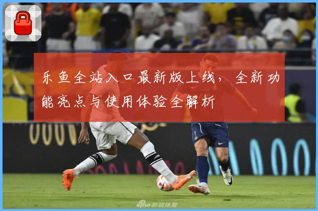 乐鱼全站入口最新版上线，全新功能亮点与使用体验全解析