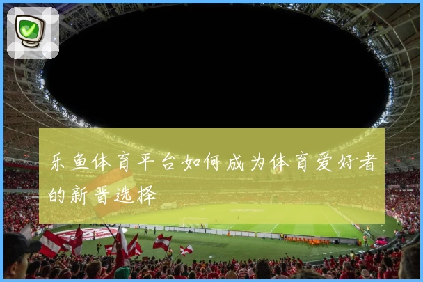 乐鱼体育平台如何成为体育爱好者的新晋选择