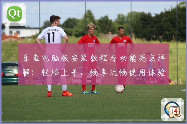 乐鱼电脑版安装教程与功能亮点详解：轻松上手，畅享流畅使用体验