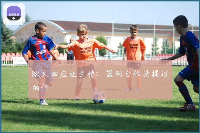 欧文回应杜兰特：篮网合作没提过纳什