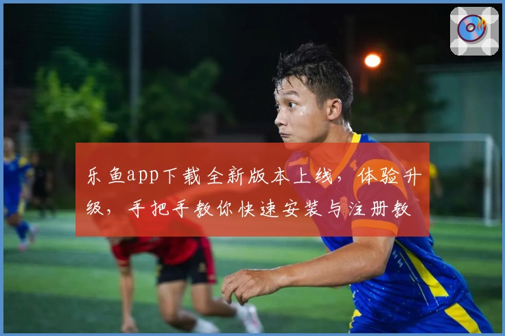 乐鱼app下载全新版本上线，体验升级，手把手教你快速安装与注册教程