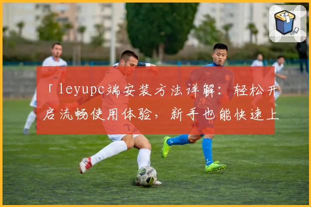 「leyupc端安装方法详解：轻松开启流畅使用体验，新手也能快速上手」