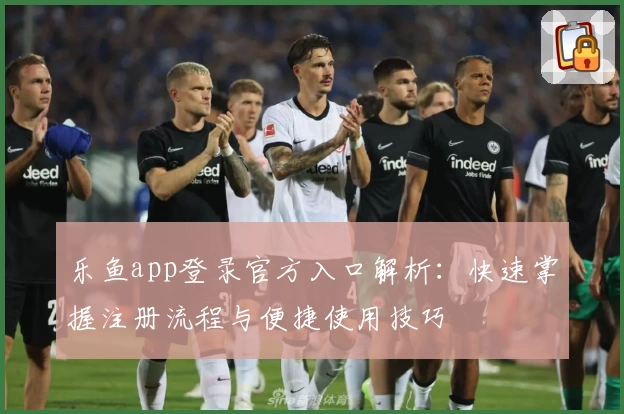 乐鱼app登录官方入口解析：快速掌握注册流程与便捷使用技巧