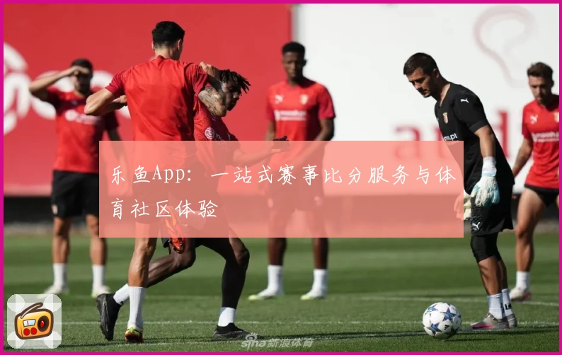乐鱼App：一站式赛事比分服务与体育社区体验