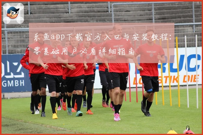 乐鱼app下载官方入口与安装教程：零基础用户必看详细指南