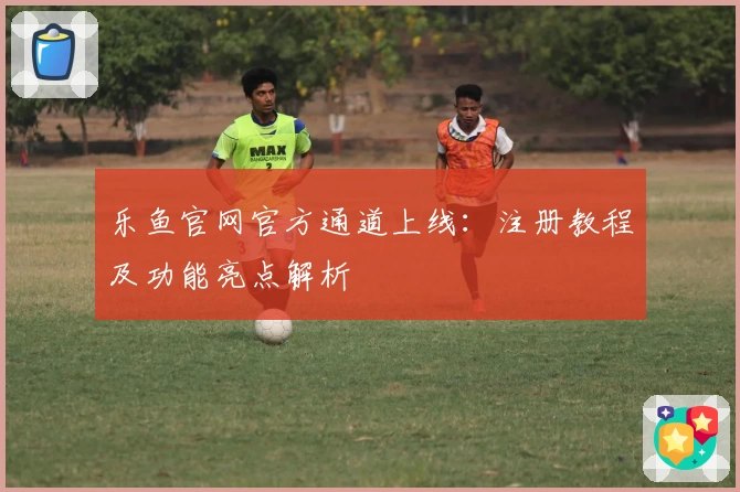 乐鱼官网官方通道上线：注册教程及功能亮点解析