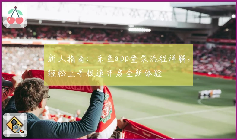 新人指南：乐鱼app登录流程详解，轻松上手极速开启全新体验