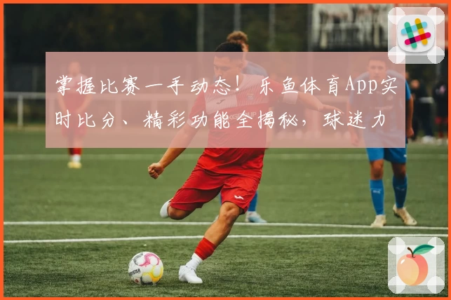 掌握比赛一手动态！乐鱼体育App实时比分、精彩功能全揭秘，球迷力荐下载
