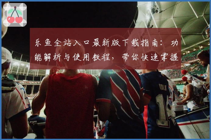 乐鱼全站入口最新版下载指南：功能解析与使用教程，带你快速掌握新手必备技能