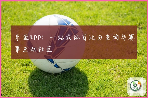 乐鱼app：一站式体育比分查询与赛事互动社区