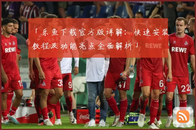 「乐鱼下载官方版详解：快速安装教程及功能亮点全面解析」