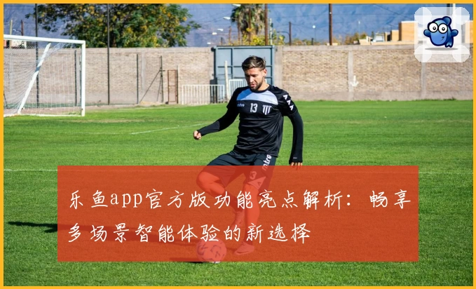乐鱼app官方版功能亮点解析：畅享多场景智能体验的新选择