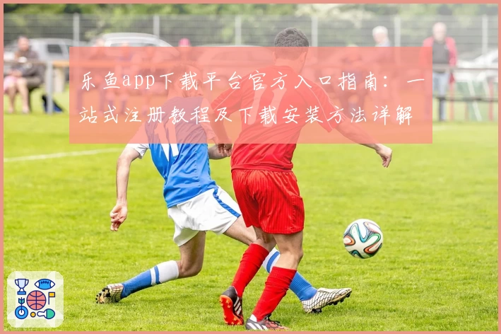 乐鱼app下载平台官方入口指南：一站式注册教程及下载安装方法详解