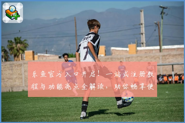 乐鱼官方入口开启!一站式注册教程与功能亮点全解读,助你畅享便捷体验