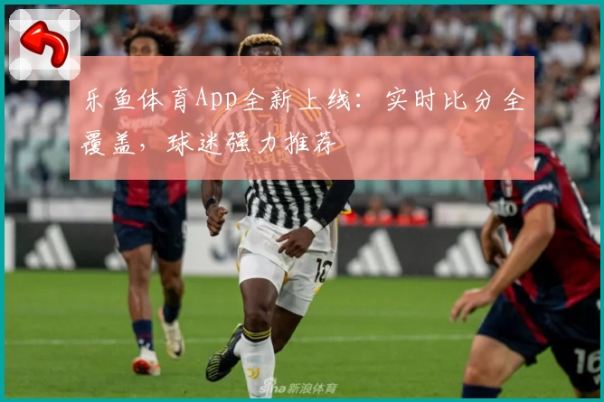 乐鱼体育App全新上线：实时比分全覆盖，球迷强力推荐
