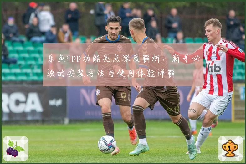 乐鱼app功能亮点深度解析，新手必读的安装方法与使用体验详解