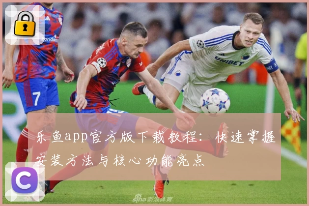 乐鱼app官方版下载教程:快速掌握安装方法与核心功能亮点