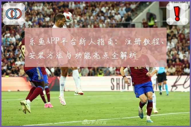 乐鱼APP平台新人指南：注册教程、安装方法与功能亮点全解析
