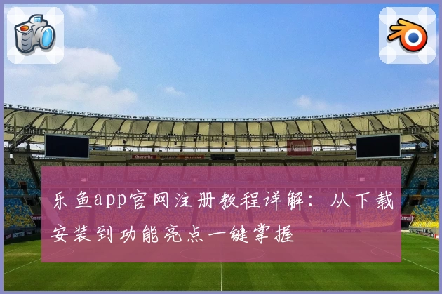乐鱼app官网注册教程详解:从下载安装到功能亮点一键掌握