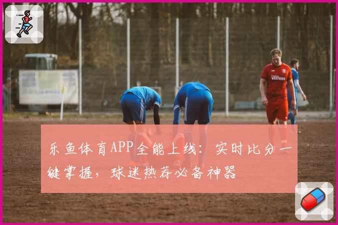 乐鱼体育APP全能上线：实时比分一键掌握，球迷热荐必备神器