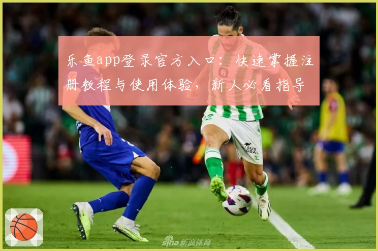 乐鱼app登录官方入口:快速掌握注册教程与使用体验,新人必看指导