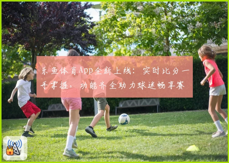 乐鱼体育App全新上线：实时比分一手掌握，功能齐全助力球迷畅享赛事