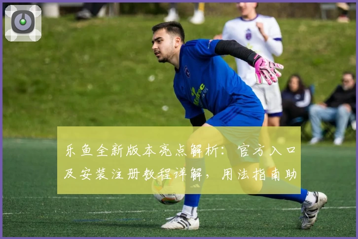 乐鱼全新版本亮点解析：官方入口及安装注册教程详解，用法指南助你快速上手
