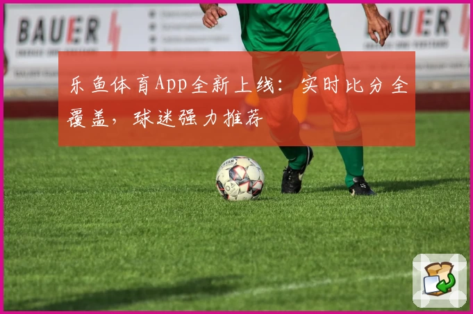 乐鱼体育App全新上线：实时比分全覆盖，球迷强力推荐