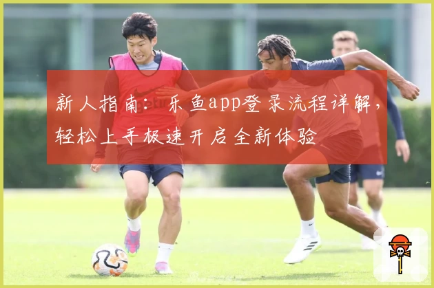新人指南:乐鱼app登录流程详解,轻松上手极速开启全新体验