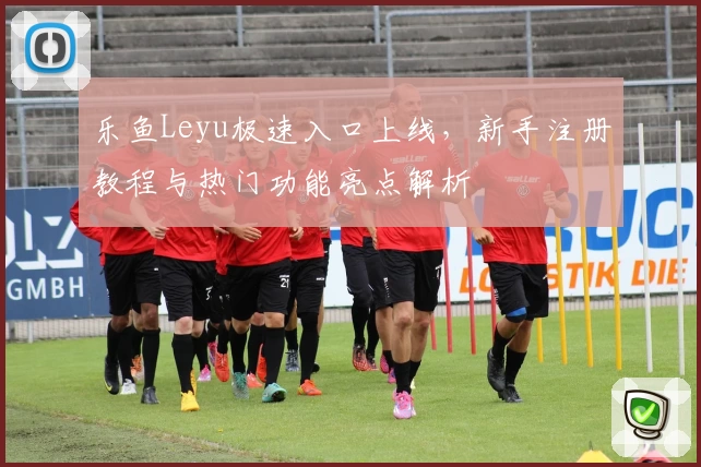 乐鱼Leyu极速入口上线，新手注册教程与热门功能亮点解析