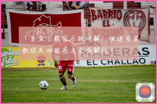 「乐鱼下载官方版详解：快速安装教程及功能亮点全面解析」