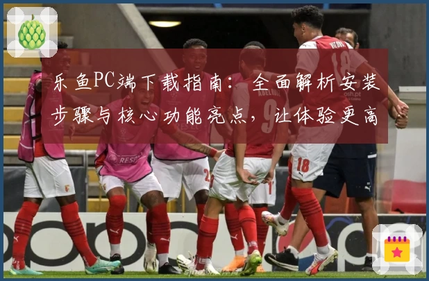 乐鱼PC端下载指南：全面解析安装步骤与核心功能亮点，让体验更高效