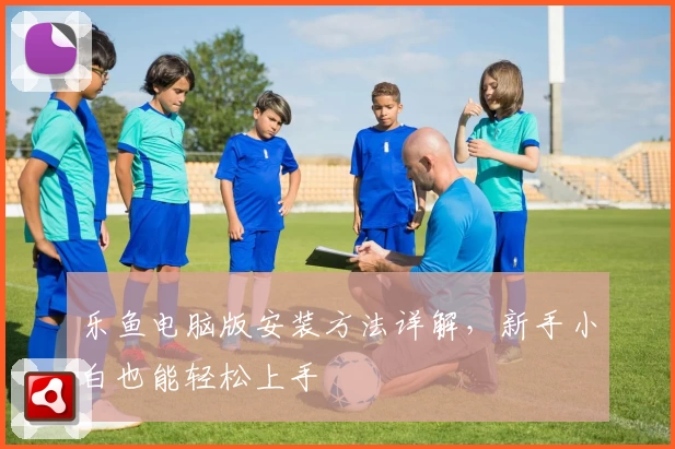 乐鱼电脑版安装方法详解，新手小白也能轻松上手