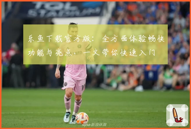 乐鱼下载官方版：全方面体验畅快功能与亮点，一文带你快速入门