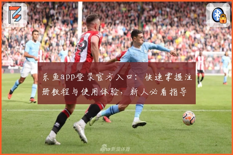 乐鱼app登录官方入口：快速掌握注册教程与使用体验，新人必看指导