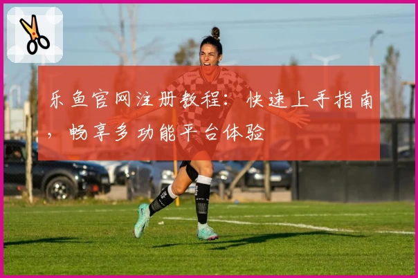 乐鱼官网注册教程：快速上手指南，畅享多功能平台体验