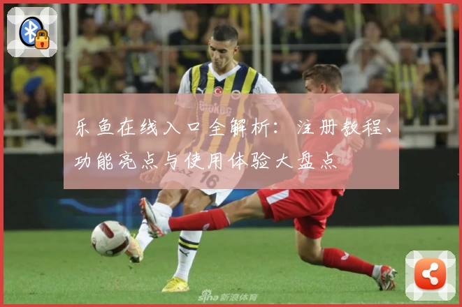 乐鱼在线入口全解析:注册教程、功能亮点与使用体验大盘点