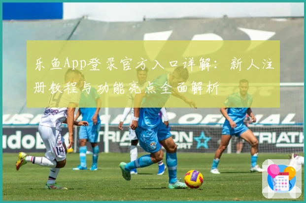 乐鱼App登录官方入口详解：新人注册教程与功能亮点全面解析