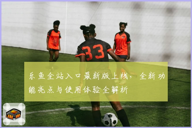 乐鱼全站入口最新版上线，全新功能亮点与使用体验全解析