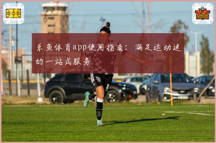 乐鱼体育app使用指南：满足运动迷的一站式服务
