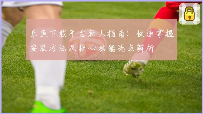 乐鱼下载平台新人指南：快速掌握安装方法及核心功能亮点解析