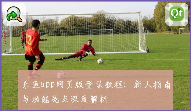 乐鱼app网页版登录教程：新人指南与功能亮点深度解析
