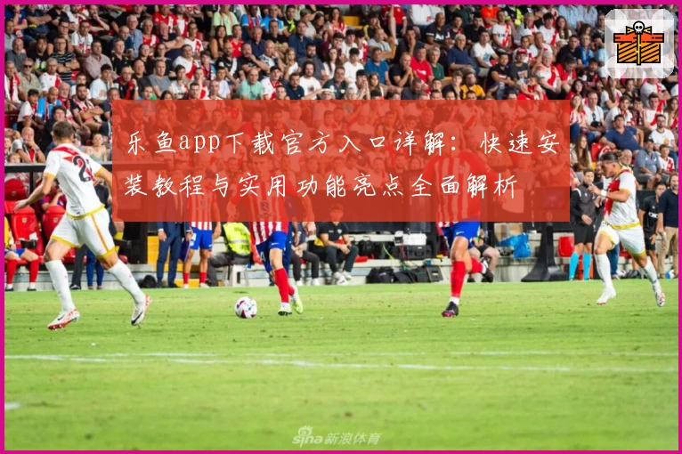 乐鱼app下载官方入口详解：快速安装教程与实用功能亮点全面解析