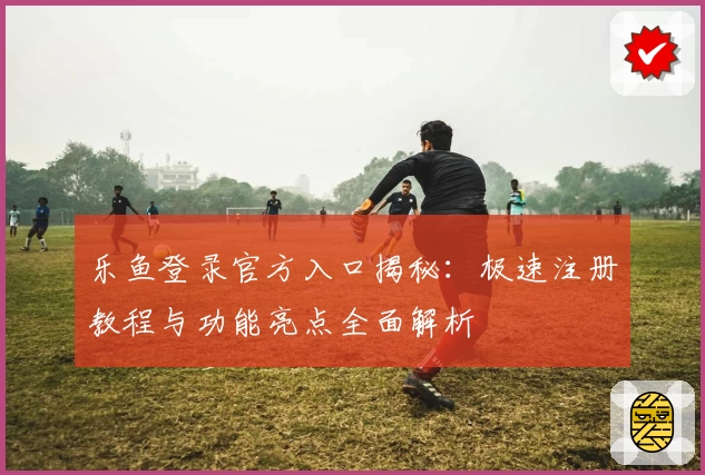 乐鱼登录官方入口揭秘：极速注册教程与功能亮点全面解析