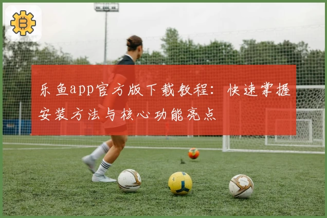 乐鱼app官方版下载教程:快速掌握安装方法与核心功能亮点