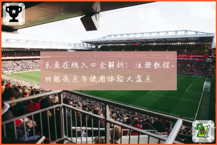 乐鱼在线入口全解析：注册教程、功能亮点与使用体验大盘点