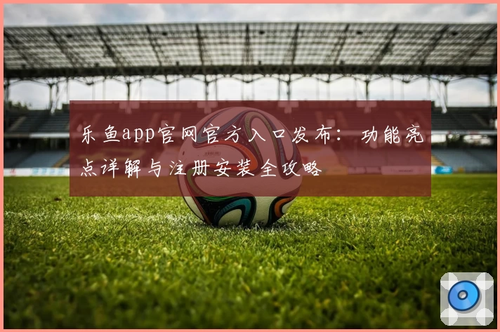 乐鱼app官网官方入口发布：功能亮点详解与注册安装全攻略